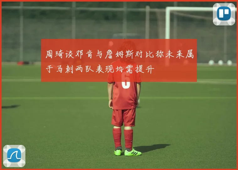 周琦谈邓肯与詹姆斯对比称未来属于马刺两队表现均需提升
