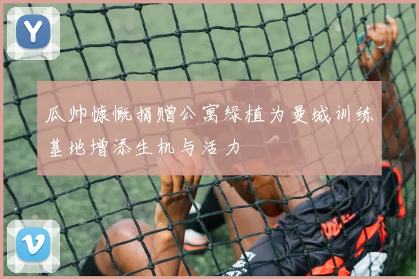 瓜帅慷慨捐赠公寓绿植为曼城训练基地增添生机与活力