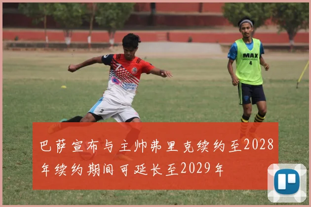 巴萨宣布与主帅弗里克续约至2028年续约期间可延长至2029年