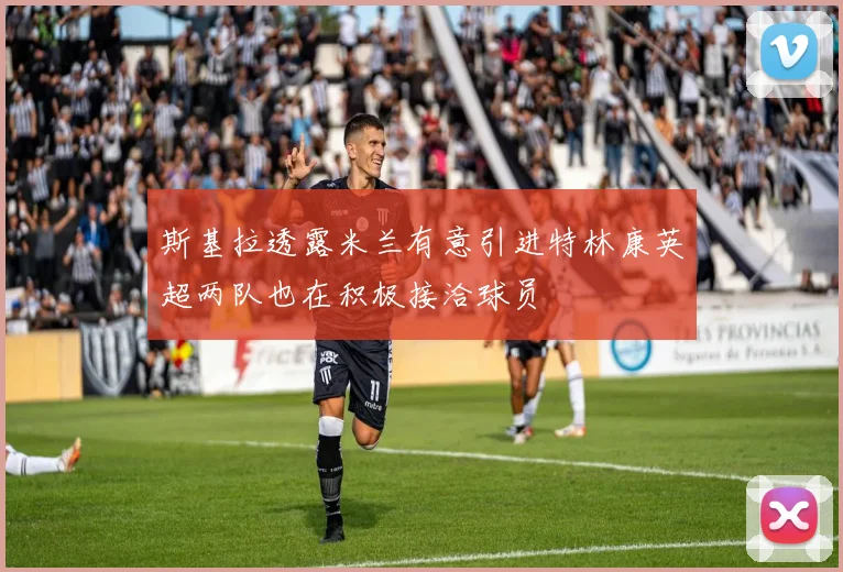 斯基拉透露米兰有意引进特林康英超两队也在积极接洽球员