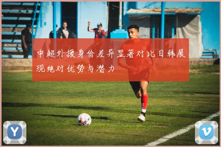 中超外援身价差异显著对比日韩展现绝对优势与潜力