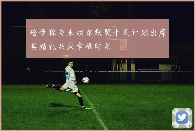 哈登称与米切尔默契十足计划出席其婚礼共庆幸福时刻