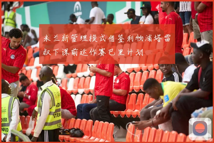 米兰新管理模式借鉴利物浦塔雷囧叔下课前运作赛巴里计划