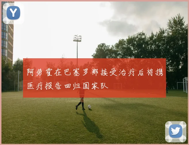 阿劳霍在巴塞罗那接受治疗后将携医疗报告回归国家队