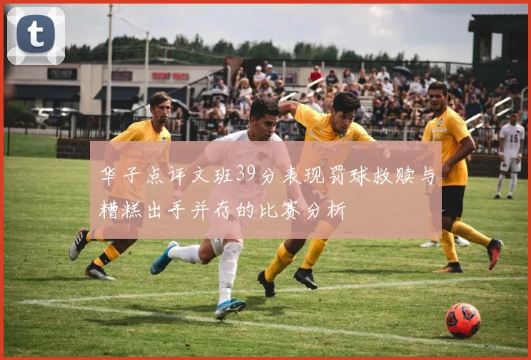 华子点评文班39分表现罚球救赎与糟糕出手并存的比赛分析