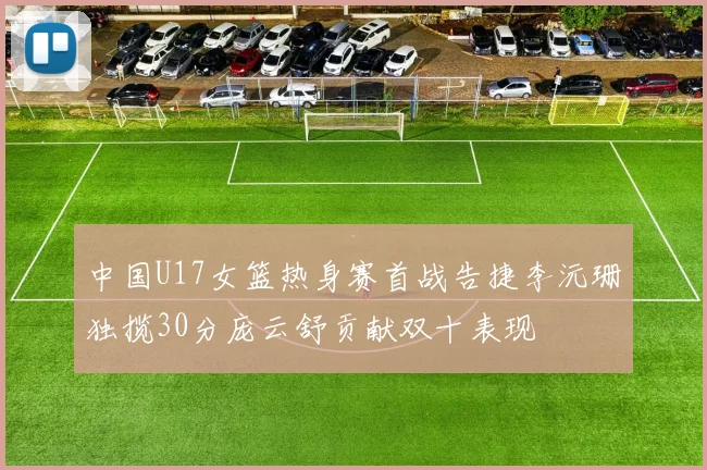 中国U17女篮热身赛首战告捷李沅珊独揽30分庞云舒贡献双十表现