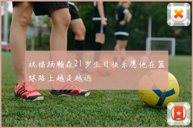 祝福杨瀚森21岁生日快乐愿他在篮球路上越走越远