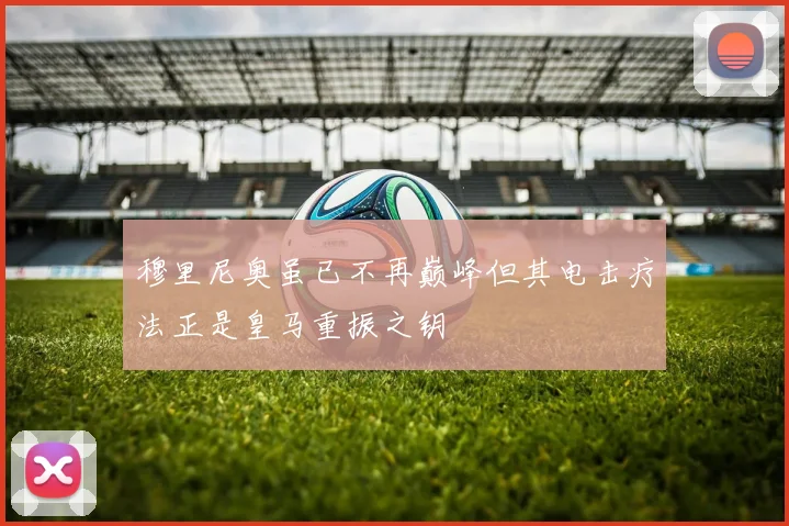 穆里尼奥虽已不再巅峰但其电击疗法正是皇马重振之钥