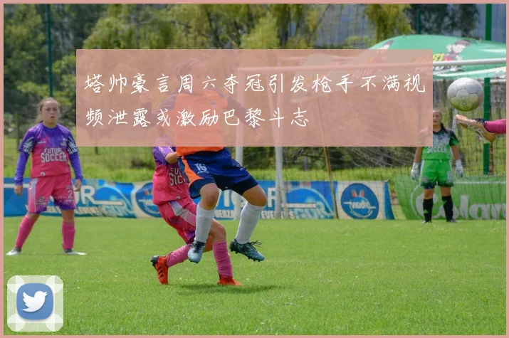 塔帅豪言周六夺冠引发枪手不满视频泄露或激励巴黎斗志