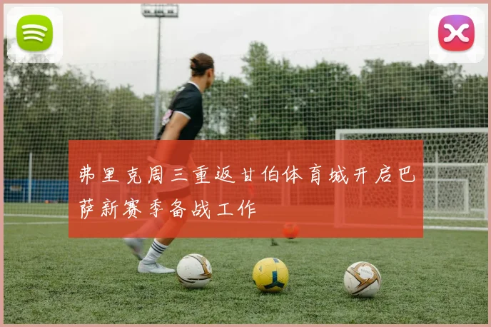 弗里克周三重返甘伯体育城开启巴萨新赛季备战工作