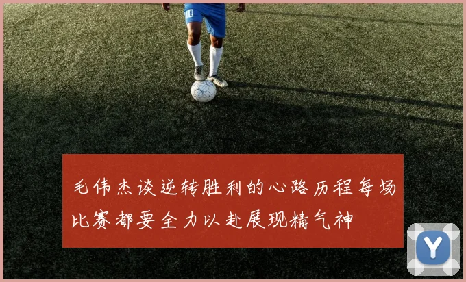 毛伟杰谈逆转胜利的心路历程每场比赛都要全力以赴展现精气神