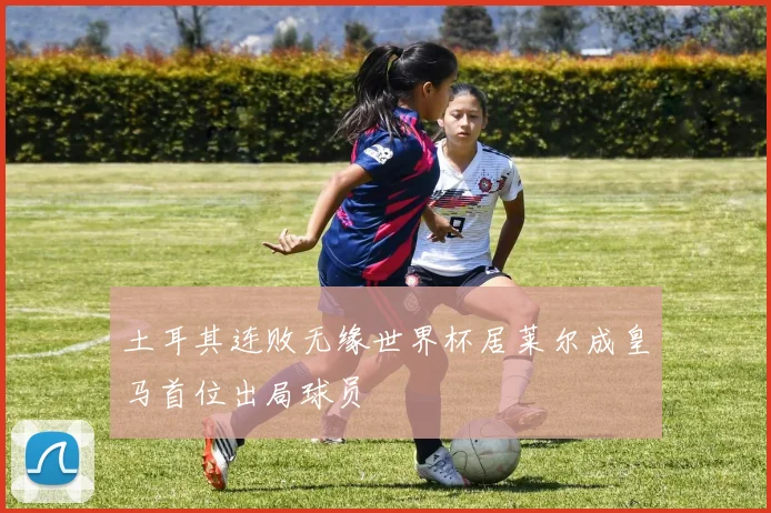 土耳其连败无缘世界杯居莱尔成皇马首位出局球员