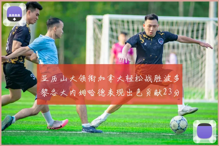 亚历山大领衔加拿大轻松战胜波多黎各大内姆哈德表现出色贡献23分