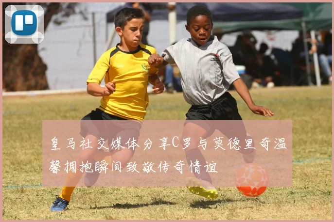 皇马社交媒体分享C罗与莫德里奇温馨拥抱瞬间致敬传奇情谊