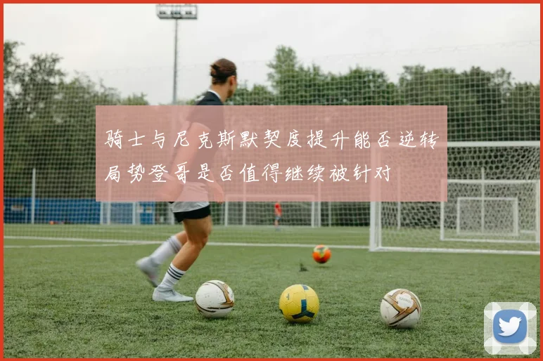 骑士与尼克斯默契度提升能否逆转局势登哥是否值得继续被针对