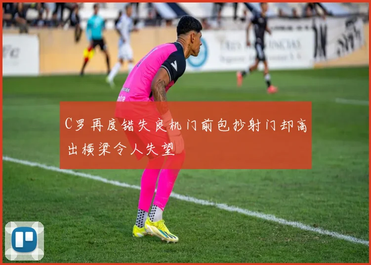 C罗再度错失良机门前包抄射门却高出横梁令人失望