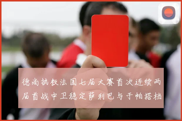 德尚执教法国七届大赛首次连续两届首战中卫稳定萨利巴与于帕搭档