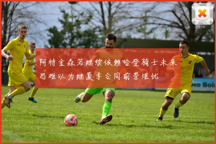 阿特金森若继续依赖哈登骑士未来恐难以为继夏季合同前景堪忧