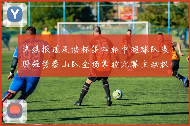 津媒报道足协杯第四轮中超球队表现强势泰山队全场掌控比赛主动权
